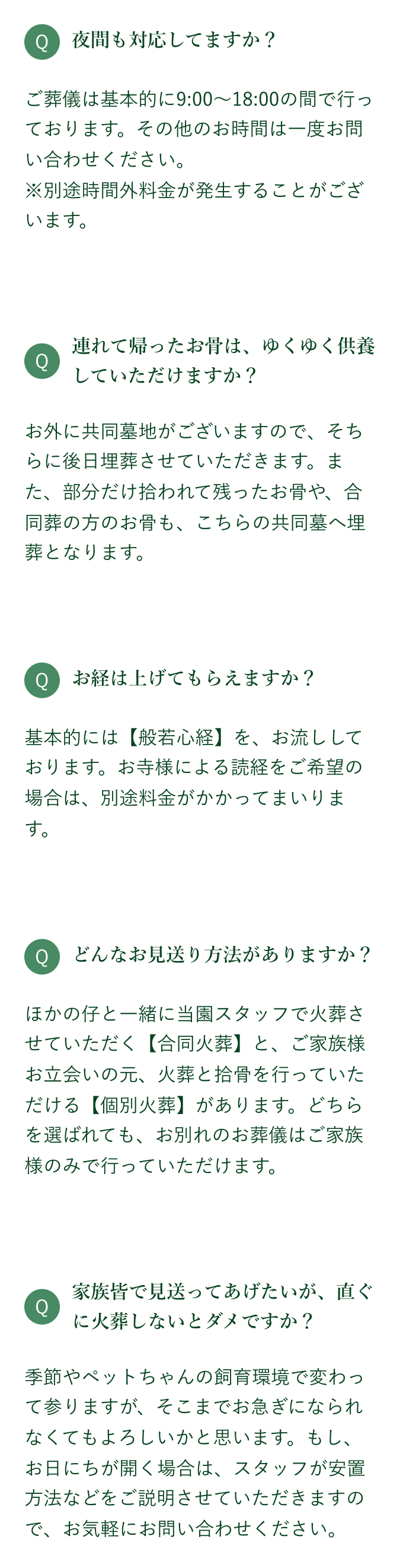 ご葬儀は基本的にＡＭ9:00～ＰＭ18:00の間で行っております。その他のお時間は一度お問い合わせ下さい。※別途夜間料金が発生いたします。お外に共同墓地がございますので、そちらに後日埋葬させていただきます。また、部分だけ拾われて残ったお骨や、合同葬の方のお骨も、こちらの共同墓へ埋葬となります。基本的には【般若心経】をテープでお流ししております。お寺様による読経をご希望の場合は、別途料金がかかってまいります。ほかの仔と一緒に当園スタッフで火葬させていただく【合同火葬】と、ご家族様お立ち合いの元、火葬と拾骨を行っていただける【個別火葬】があります。どちらを選ばれても、お別れのお葬儀はご家族様のみで行っていただけます。季節やペットちゃんの飼育環境で変わって参りますが、そこまでお急ぎになられなくてもよろしいかと思います。もしお日にちが開く場合は、スタッフが安置方法などをご説明させていただきますので、お気軽にお問い合わせ下さい。